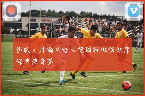 挪威主帅确认哈兰德因轻微伤缺席瑞典热身赛
