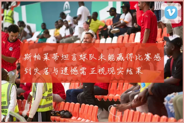 斯帕莱蒂坦言球队未能赢得比赛感到失落与遗憾需正视现实结果