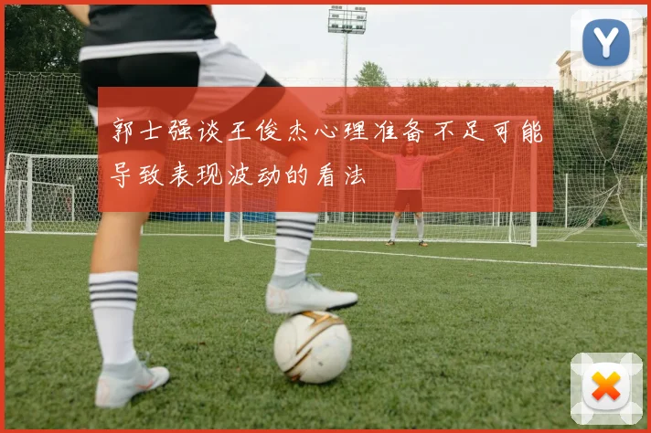 郭士强谈王俊杰心理准备不足可能导致表现波动的看法