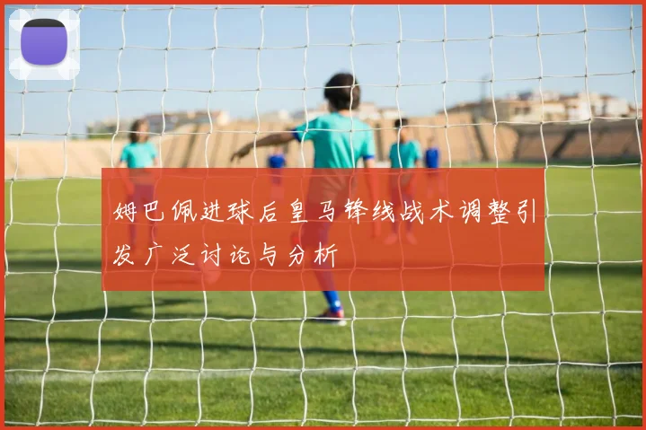 姆巴佩进球后皇马锋线战术调整引发广泛讨论与分析