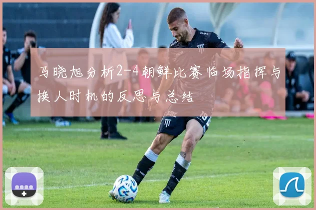 马晓旭分析2-4朝鲜比赛临场指挥与换人时机的反思与总结
