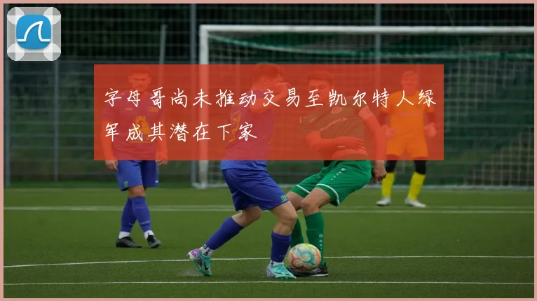 字母哥尚未推动交易至凯尔特人绿军成其潜在下家