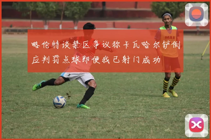 略伦特谈禁区争议称卡瓦哈尔铲倒应判罚点球即便我已射门成功