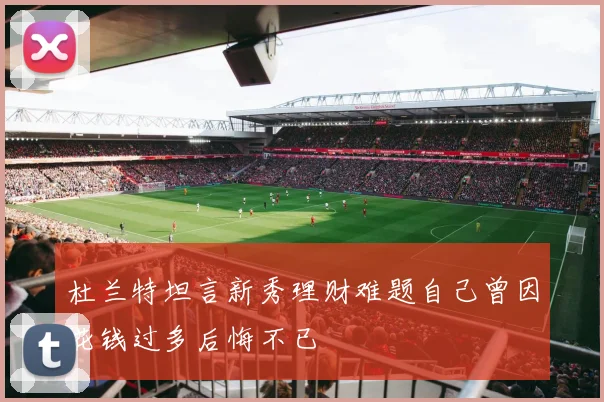 杜兰特坦言新秀理财难题自己曾因花钱过多后悔不已