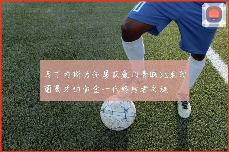 马丁内斯为何屡获豪门青睐比利时葡萄牙的黄金一代终结者之谜
