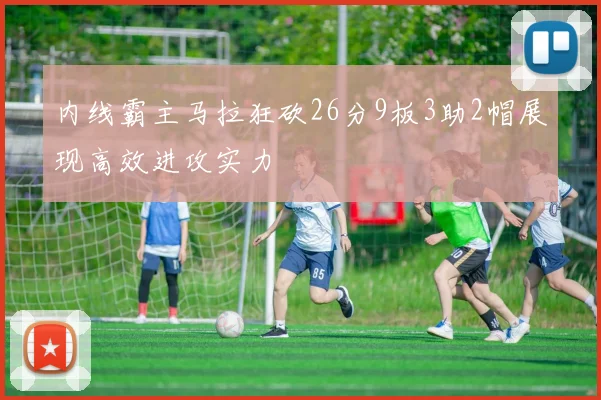 内线霸主马拉狂砍26分9板3助2帽展现高效进攻实力
