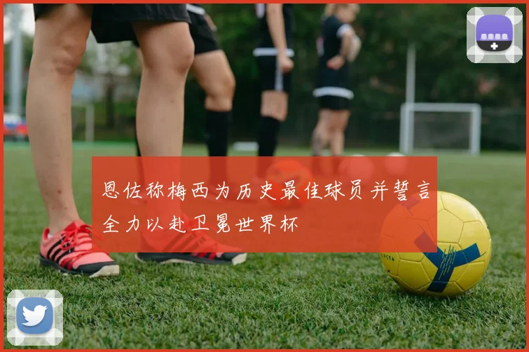 恩佐称梅西为历史最佳球员并誓言全力以赴卫冕世界杯