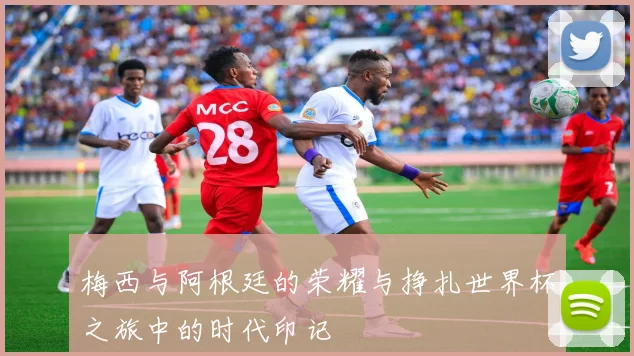 梅西与阿根廷的荣耀与挣扎世界杯之旅中的时代印记
