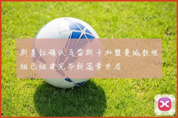 斯基拉确认马雷斯卡加盟曼城教练组已组建完毕新篇章开启